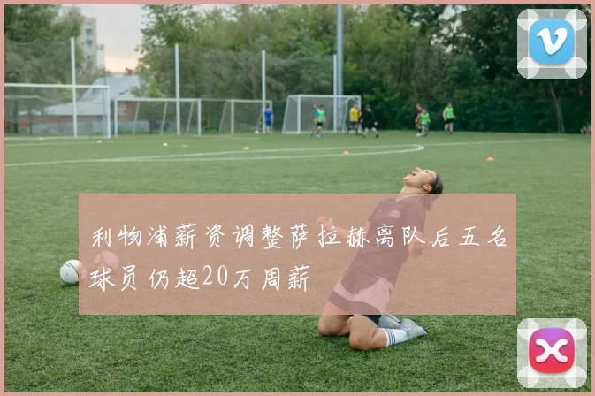 利物浦薪资调整萨拉赫离队后五名球员仍超20万周薪