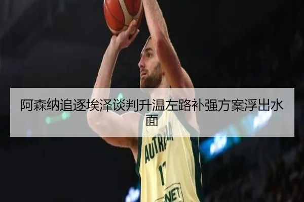 阿森纳追逐埃泽谈判升温左路补强方案浮出水面